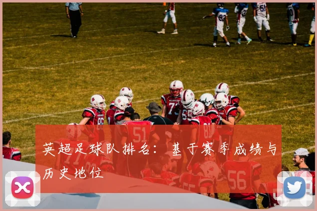 英超足球队排名：基于赛季成绩与历史地位
